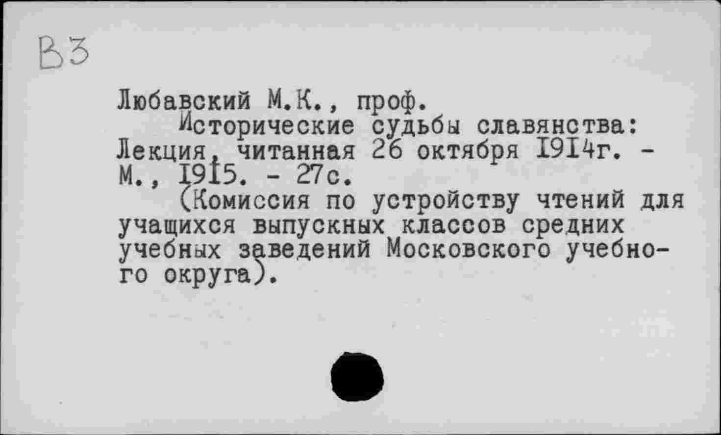 ﻿Ь5
Любавский М.К., проф.
Исторические судьбы славянства: Лекция, читанная 26 октября 1914г. -М., 19X5. - 27с.
(Комиссия по устройству чтений для учащихся выпускных классов средних учебных заведений Московского учебного округа).